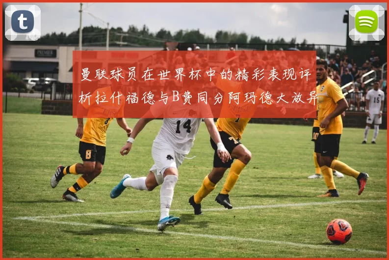 曼联球员在世界杯中的精彩表现评析拉什福德与B费同分阿玛德大放异彩
