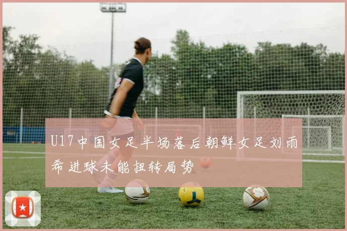 U17中国女足半场落后朝鲜女足刘雨希进球未能扭转局势