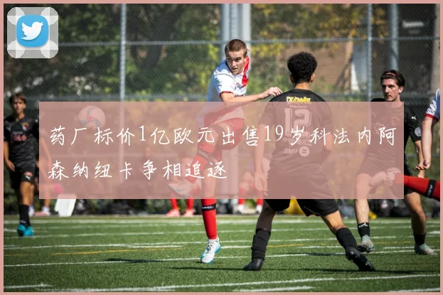 药厂标价1亿欧元出售19岁科法内阿森纳纽卡争相追逐