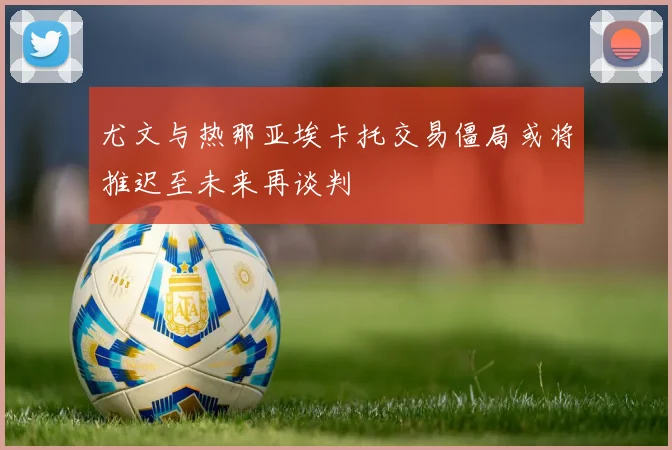 尤文与热那亚埃卡托交易僵局或将推迟至未来再谈判