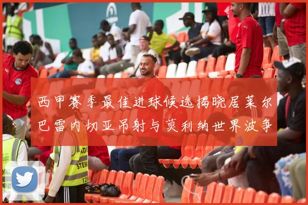 西甲赛季最佳进球候选揭晓居莱尔巴雷内切亚吊射与莫利纳世界波争辉