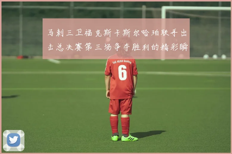 马刺三卫福克斯卡斯尔哈珀联手出击总决赛第三场争夺胜利的精彩瞬间
