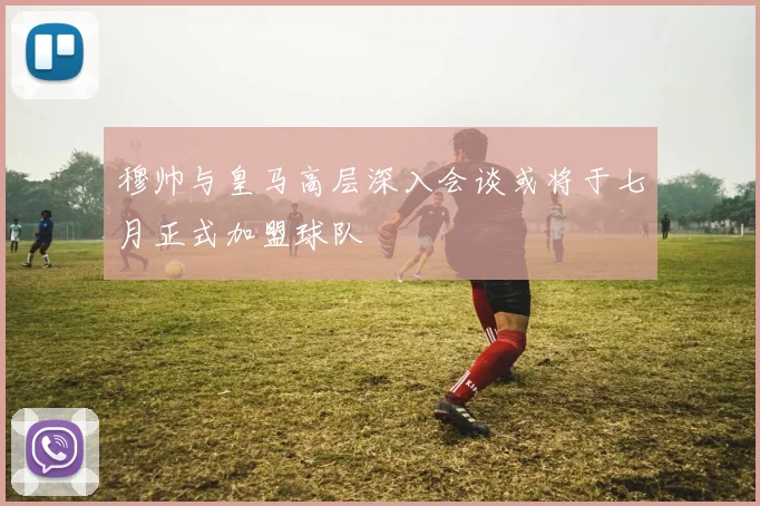 穆帅与皇马高层深入会谈或将于七月正式加盟球队