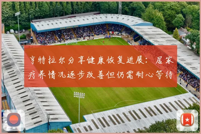 亨特拉尔分享健康恢复进展：居家疗养情况逐步改善但仍需耐心等待